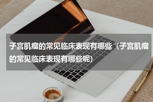 子宫肌瘤的常见临床表现有哪些（子宫肌瘤的常见临床表现有哪些呢）