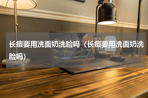 长痘要用洗面奶洗脸吗（长痘要用洗面奶洗脸吗）