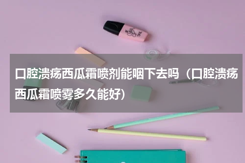 口腔溃疡西瓜霜喷剂能咽下去吗（口腔溃疡西瓜霜喷雾多久能好）