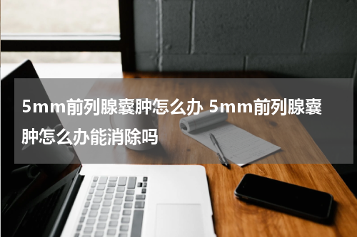 5mm前列腺囊肿怎么办 5mm前列腺囊肿怎么办能消除吗