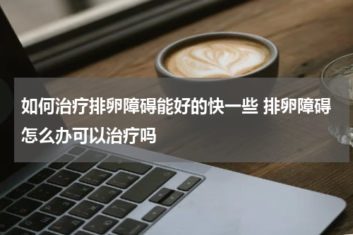 如何治疗排卵障碍能好的快一些 排卵障碍怎么办可以治疗吗