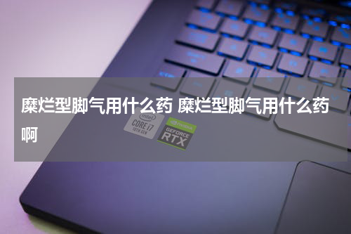 糜烂型脚气用什么药 糜烂型脚气用什么药啊