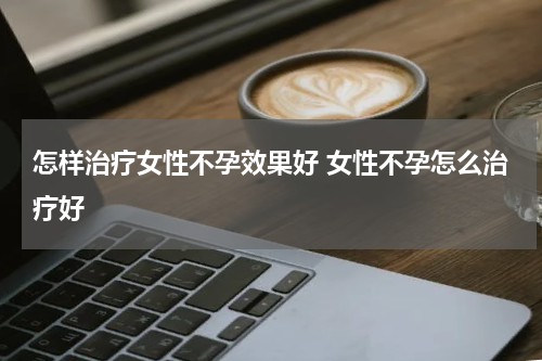怎样治疗女性不孕效果好 女性不孕怎么治疗好