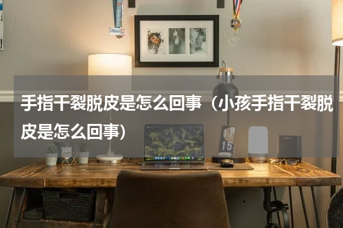 手指干裂脱皮是怎么回事（小孩手指干裂脱皮是怎么回事）