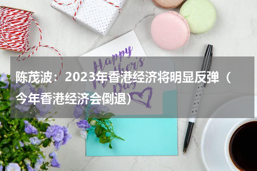 陈茂波：2023年香港经济将明显反弹（今年香港经济会倒退）