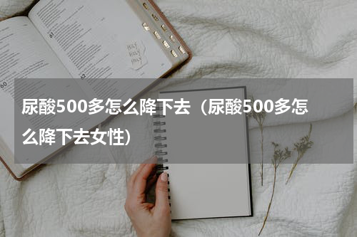 尿酸500多怎么降下去（尿酸500多怎么降下去女性）