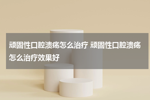 顽固性口腔溃疡怎么治疗 顽固性口腔溃疡怎么治疗效果好