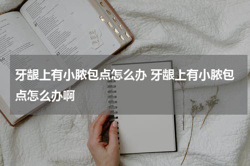 牙龈上有小脓包点怎么办 牙龈上有小脓包点怎么办啊