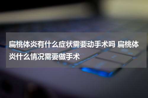 扁桃体炎有什么症状需要动手术吗 扁桃体炎什么情况需要做手术