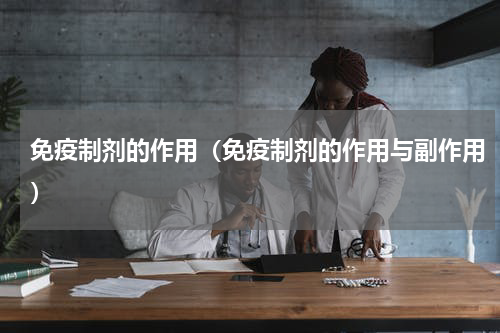 免疫制剂的作用（免疫制剂的作用与副作用）