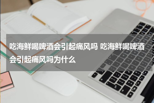 吃海鲜喝啤酒会引起痛风吗 吃海鲜喝啤酒会引起痛风吗为什么