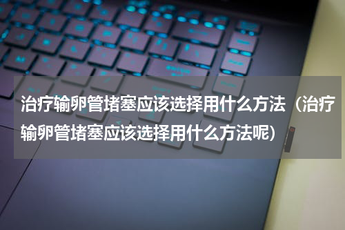 治疗输卵管堵塞应该选择用什么方法（治疗输卵管堵塞应该选择用什么方法呢）