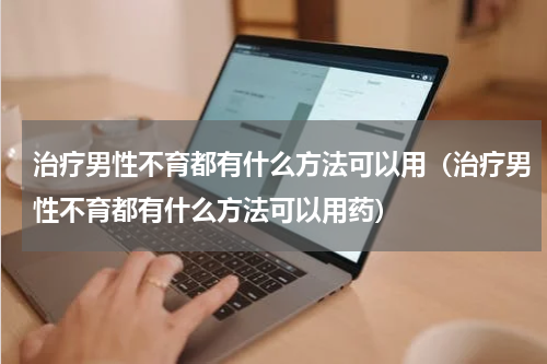 治疗男性不育都有什么方法可以用（治疗男性不育都有什么方法可以用药）