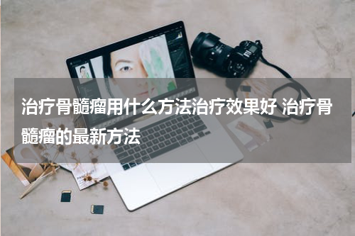治疗骨髓瘤用什么方法治疗效果好 治疗骨髓瘤的最新方法