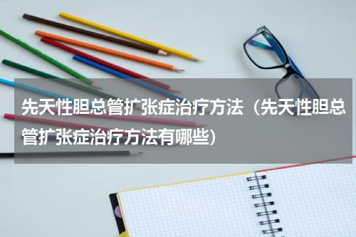 先天性胆总管扩张症治疗方法（先天性胆总管扩张症治疗方法有哪些）