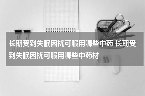 长期受到失眠困扰可服用哪些中药 长期受到失眠困扰可服用哪些中药材