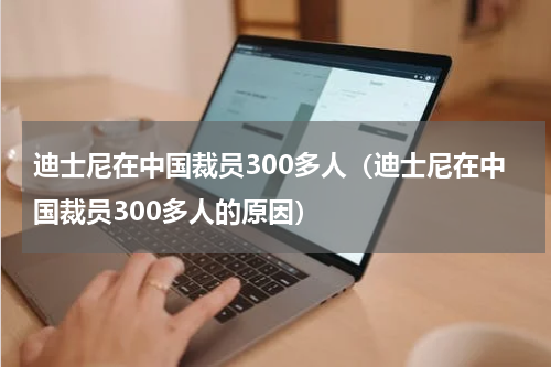 迪士尼在中国裁员300多人（迪士尼在中国裁员300多人的原因）