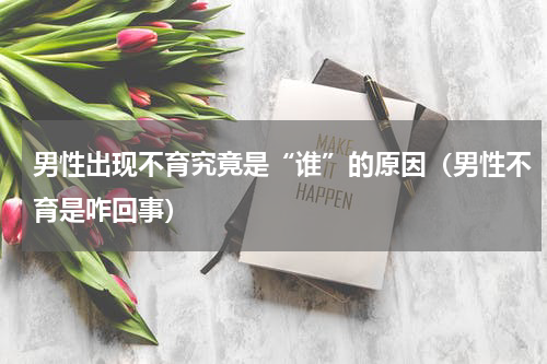 男性出现不育究竟是“谁”的原因（男性不育是咋回事）