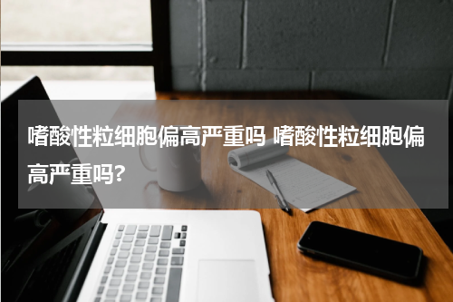 嗜酸性粒细胞偏高严重吗 嗜酸性粒细胞偏高严重吗?