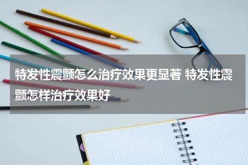 特发性震颤怎么治疗效果更显著 特发性震颤怎样治疗效果好
