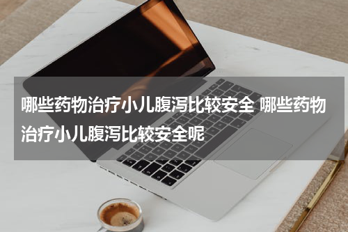哪些药物治疗小儿腹泻比较安全 哪些药物治疗小儿腹泻比较安全呢