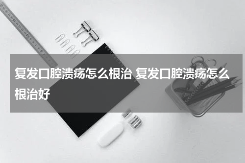 复发口腔溃疡怎么根治 复发口腔溃疡怎么根治好