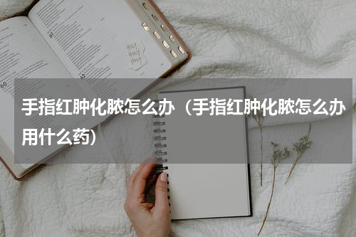 手指红肿化脓怎么办（手指红肿化脓怎么办用什么药）