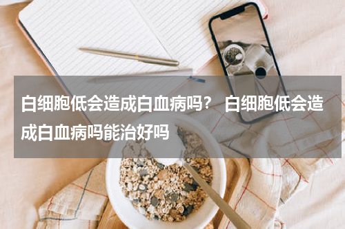 白细胞低会造成白血病吗？ 白细胞低会造成白血病吗能治好吗
