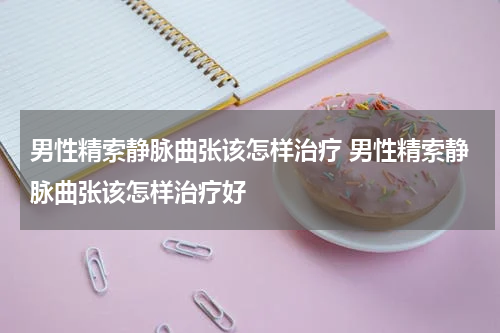 男性精索静脉曲张该怎样治疗 男性精索静脉曲张该怎样治疗好