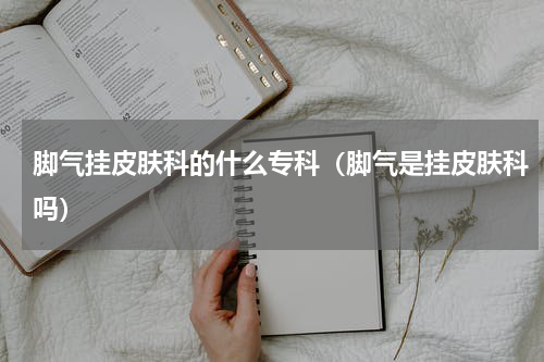 脚气挂皮肤科的什么专科（脚气是挂皮肤科吗）