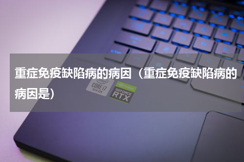 重症免疫缺陷病的病因（重症免疫缺陷病的病因是）