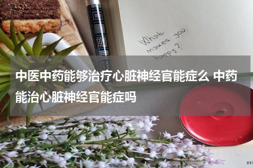 中医中药能够治疗心脏神经官能症么 中药能治心脏神经官能症吗