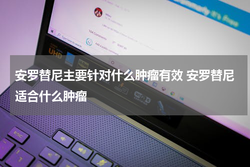 安罗替尼主要针对什么肿瘤有效 安罗替尼适合什么肿瘤
