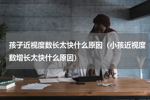 孩子近视度数长太快什么原因（小孩近视度数增长太快什么原因）