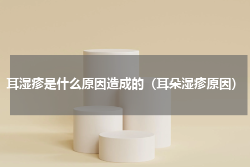 耳湿疹是什么原因造成的（耳朵湿疹原因）