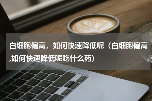 白细胞偏高，如何快速降低呢（白细胞偏高,如何快速降低呢吃什么药）
