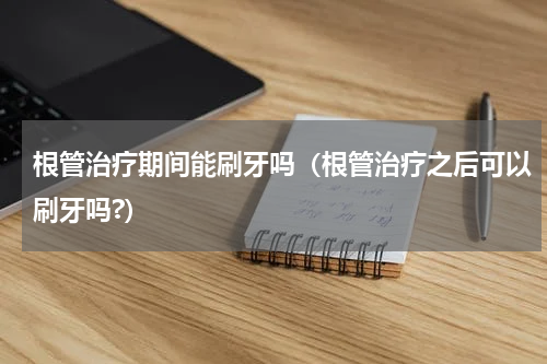 根管治疗期间能刷牙吗（根管治疗之后可以刷牙吗?）