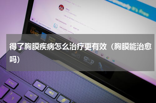 得了胸膜疾病怎么治疗更有效（胸膜能治愈吗）
