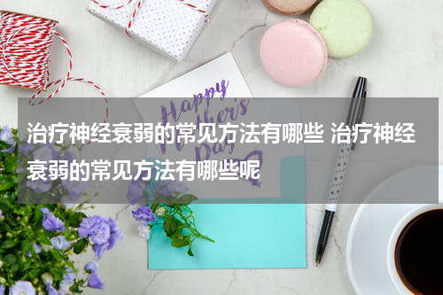 治疗神经衰弱的常见方法有哪些 治疗神经衰弱的常见方法有哪些呢