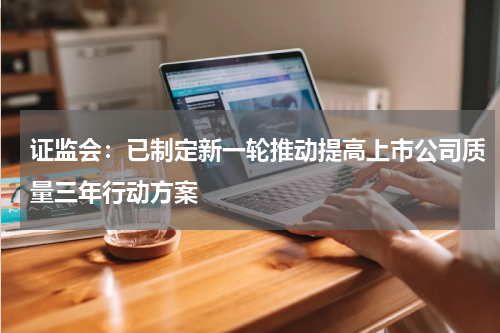 证监会：已制定新一轮推动提高上市公司质量三年行动方案