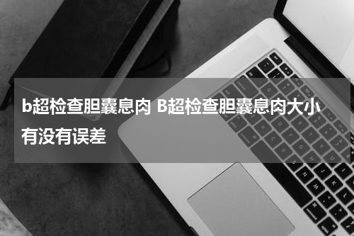 b超检查胆囊息肉 B超检查胆囊息肉大小有没有误差