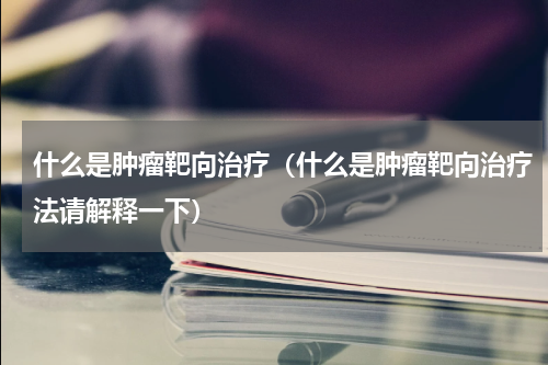 什么是肿瘤靶向治疗（什么是肿瘤靶向治疗法请解释一下）