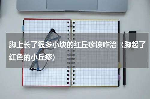 脚上长了很多小块的红丘疹该咋治（脚起了红色的小丘疹）
