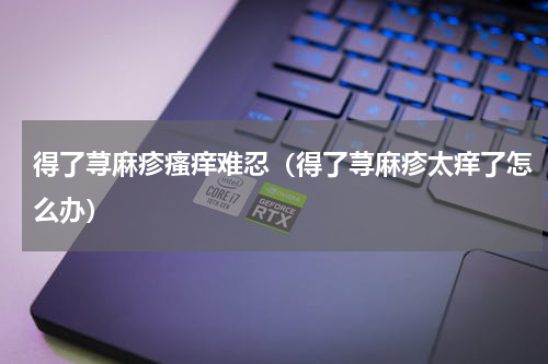 得了荨麻疹瘙痒难忍（得了荨麻疹太痒了怎么办）