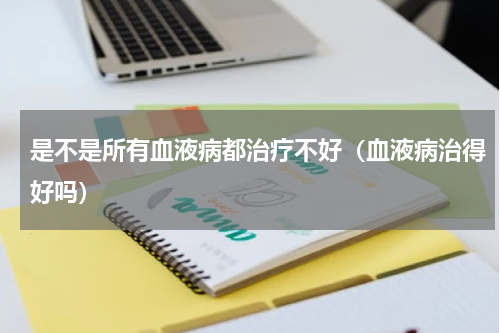 是不是所有血液病都治疗不好（血液病治得好吗）