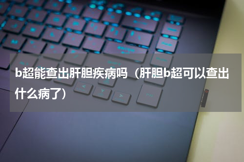b超能查出肝胆疾病吗（肝胆b超可以查出什么病了）
