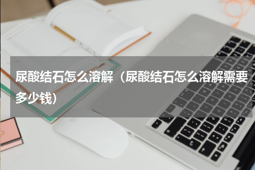 尿酸结石怎么溶解（尿酸结石怎么溶解需要多少钱）