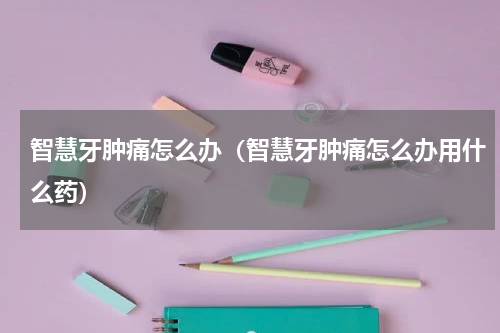 智慧牙肿痛怎么办（智慧牙肿痛怎么办用什么药）