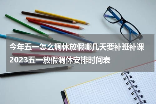 今年五一怎么调休放假哪几天要补班补课 2023五一放假调休安排时间表
