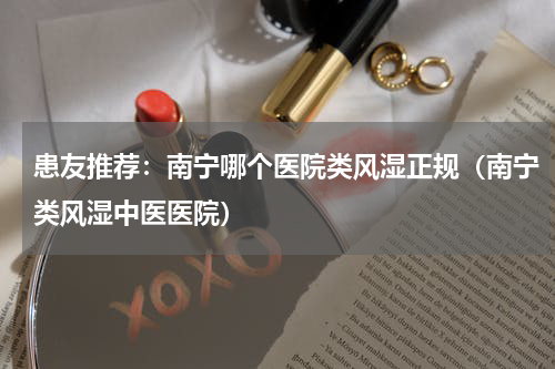 患友推荐：南宁哪个医院类风湿正规（南宁类风湿中医医院）